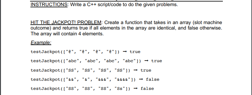 INSTRUCTIONS: Write a C++ script/code to do the given problems.
HIT THE JACKPOT! PROBLEM: Create a function that takes in an array (slot machine
outcome) and returns true if all elements in the array are identical, and false otherwise.
The array will contain 4 elements.
Example:
testJackpot(("e", "e", "e", "e"]) → true
testJackpot([ "abc", "abc", "abc", "abc"])
true
testJackpot([("s", "ss", "ss", "ss"]) → true
testJackpot([("&&", "&", "& &&", "&&&&"]) – false
testJackpot(["ss", "ss", "s", "Ss"])
- false
