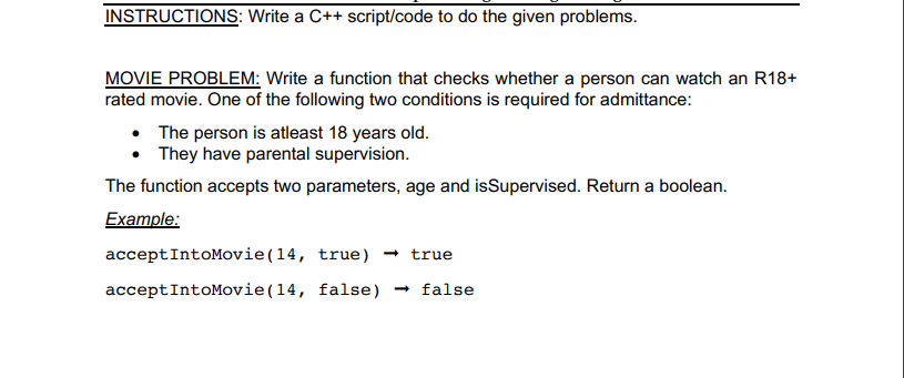 INSTRUCTIONS: Write a C++ script/code to do the given problems.
MOVIE PROBLEM: Write a function that checks whether a person can watch an R18+
rated movie. One of the following two conditions is required for admittance:
The person is atleast 18 years old.
• They have parental supervision.
The function accepts two parameters, age and isSupervised. Return a boolean.
Example:
acceptIntoMovie(14, true) → true
acceptIntoMovie(14, false) → false
