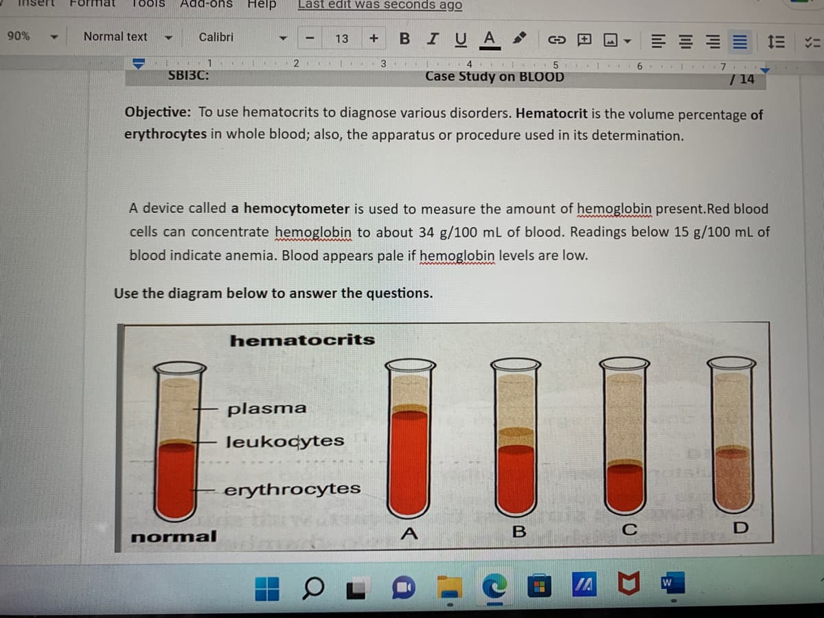 Insert
90%
Tools Add-ons Help
Last edit was seconds ago
Normal text
▼ Calibri
13 +
C
1
..
2
3
SBI3C:
4 5
Case Study on BLOOD
/ 14
Objective: To use hematocrits to diagnose various disorders. Hematocrit is the volume percentage of
erythrocytes in whole blood; also, the apparatus or procedure used in its determination.
A device called a hemocytometer is used to measure the amount of hemoglobin present. Red blood
cells can concentrate hemoglobin to about 34 g/100 mL of blood. Readings below 15 g/100 mL of
blood indicate anemia. Blood appears pale if hemoglobin levels are low.
Use the diagram below to answer the questions.
hematocrits
plasma
leukocytes
erythrocytes
B
C
D
normal
B IU A
A
اما
W
E
7
!!!
メニ
