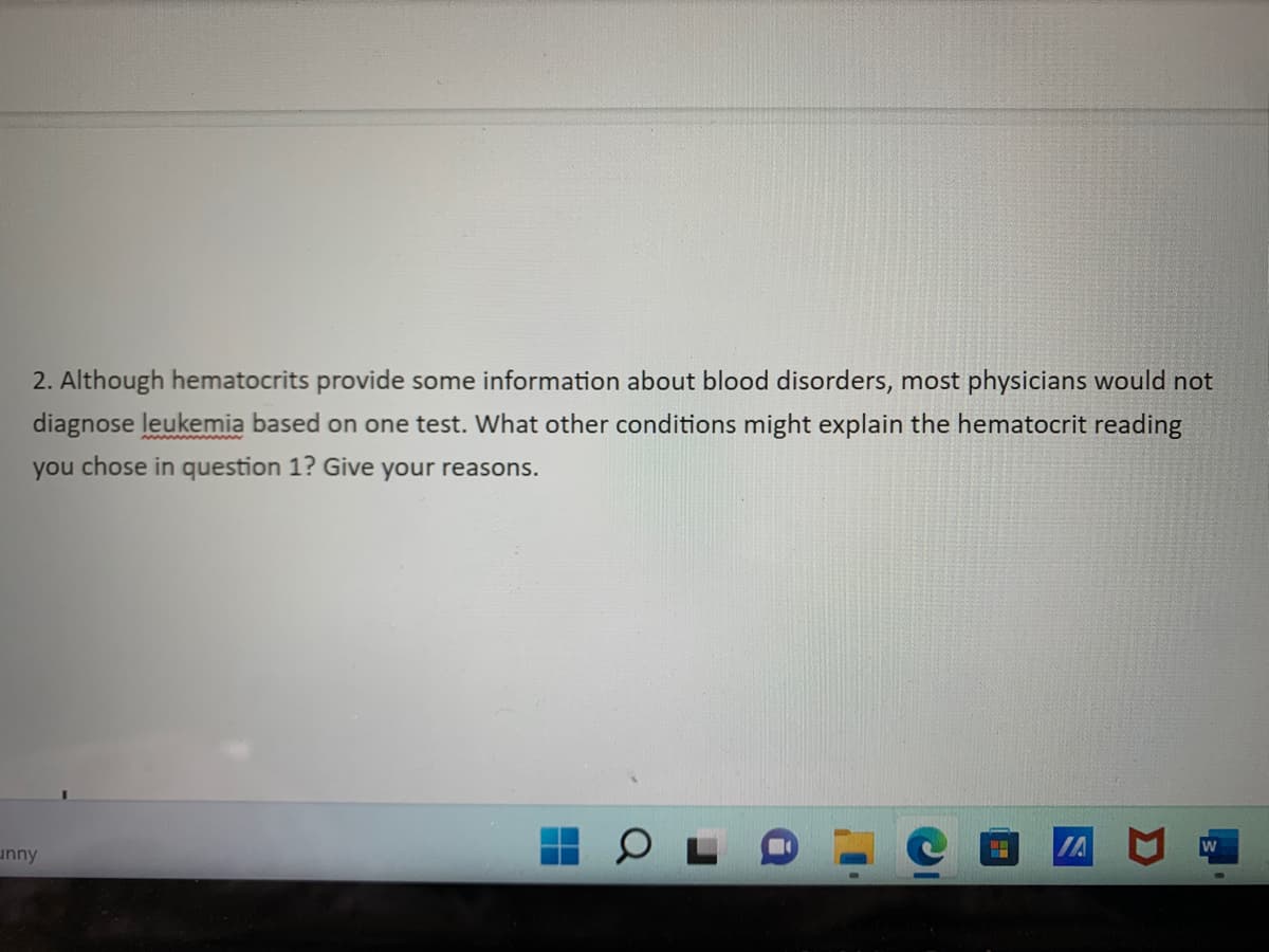 2. Although hematocrits provide some information about blood disorders, most physicians would not
diagnose leukemia based on one test. What other conditions might explain the hematocrit reading
you chose in question 1? Give your reasons.
IA
unny
▬