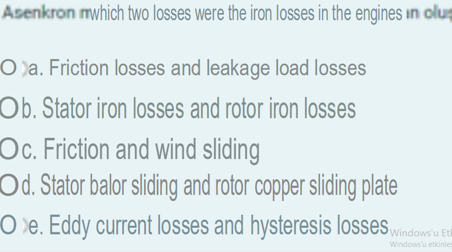 Asenkron which two losses were the iron losses in the engines in oluş
Oa. Friction losses and leakage load losses
Ob. Stator iron losses and rotor iron losses
Oc. Friction and wind sliding
Od. Stator balor sliding and rotor copper sliding plate
Oe. Eddy current losses and hysteresis losses
Windows'u Eth
Windows'u etkinleş