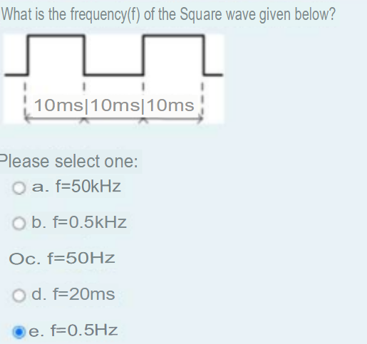 What is the frequency(f) of the Square wave given below?
10ms|10ms|10ms
Please select one:
a. f=50kHz
O b. f=0.5kHz
Oc. f=50HZ
O d. f=20ms
e. f=0.5Hz