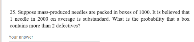 25. Suppose mass-produced needles are packed in boxes of 1000. It is believed that
1 needle in 2000 on average is substandard. What is the probability that a box
contains more than 2 defectives?
Your answer
