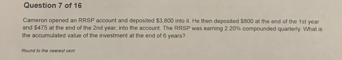 Question 7 of 16
Cameron opened an RRSP account and deposited $3,800 into it. He then deposited $800 at the end of the 1st year
and $475 at the end of the 2nd year, into the account. The RRSP was earning 2.20% compounded quarterly. What is
the accumulated value of the investment at the end of 6 years?
Round to the nearest cent
