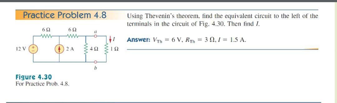 Practice Problem 4.8
Using Thevenin's theorem, find the equivalent circuit to the left of the
terminals in the circuit of Fig. 4.30. Then find I.
6 2
6Ω
a
ww
Answer: VTh =6 V, RTh = 3N, 1 = 1.5 A.
12 V
2 A
Figure 4.30
For Practice Prob. 4.8.

