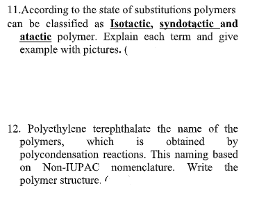 11.According to the state of substitutions polymers
can be classified as Isotactic, syndotactic_and
atactic polymer. Explain each term and give
example with pictures. (
12. Polycthylene terephthalate the name of the
polymers,
polycondensation reactions. This naming based
on Non-IUPAC nomençlature. Write the
polymer structure.
which
is
obtained
by
