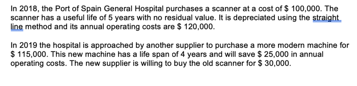 In 2018, the Port of Spain General Hospital purchases a scanner at a cost of $ 100,000. The
scanner has a useful life of 5 years with no residual value. It is depreciated using the straight
line method and its annual operating costs are $ 120,000.
In 2019 the hospital is approached by another supplier to purchase a more modern machine for
$ 115,000. This new machine has a life span of 4 years and will save $ 25,000 in annual
operating costs. The new supplier is willing to buy the old scanner for $ 30,000.
