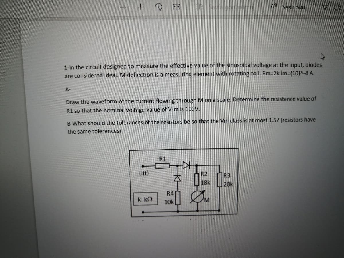 AN Sesli oku
1-In the circuit designed to measure the effective value of the sinusoidal voltage at the input, diodes
are considered ideal. M deflection is a measuring element with rotating coil. Rm32k İm-(10)^-4 A.
A-
Draw the waveform of the current flowing through M on a scale. Determine the resistance value of
R1 so that the nominal voltage value of V-m is 100V.
B-What should the tolerances of the resistors be so that the Vm class is at most 1.5? (resistors have
the same tolerances)
ult)
R2
本
R3
20k
18k
R4
k: k2
10k
