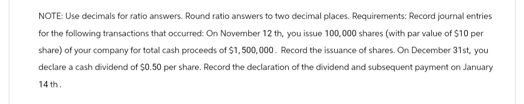 NOTE: Use decimals for ratio answers. Round ratio answers to two decimal places. Requirements: Record journal entries
for the following transactions that occurred: On November 12 th, you issue 100,000 shares (with par value of $10 per
share) of your company for total cash proceeds of $1,500,000. Record the issuance of shares. On December 31st, you
declare a cash dividend of $0.50 per share. Record the declaration of the dividend and subsequent payment on January
14th.