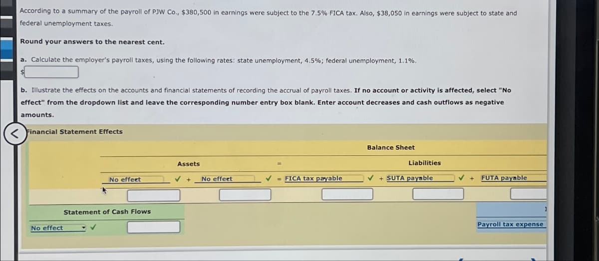 According to a summary of the payroll of PJW Co., $380,500 in earnings were subject to the 7.5% FICA tax. Also, $38,050 in earnings were subject to state and
federal unemployment taxes.
Round your answers to the nearest cent.
a. Calculate the employer's payroll taxes, using the following rates: state unemployment, 4.5%; federal unemployment, 1.1%.
b. Illustrate the effects on the accounts and financial statements of recording the accrual of payroll taxes. If no account or activity is affected, select "No
effect" from the dropdown list and leave the corresponding number entry box blank. Enter account decreases and cash outflows as negative
amounts.
<Financial Statement Effects
Balance Sheet
Assets
Liabilities
No effect
No effect
= FICA tax payable
+ SUTA payable
+
FUTA payable
Statement of Cash Flows
No effect
Payroll tax expense