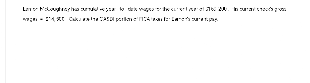 Eamon McCoughney has cumulative year-to-date wages for the current year of $159,200. His current check's gross
wages =
$14,500. Calculate the OASDI portion of FICA taxes for Eamon's current pay.