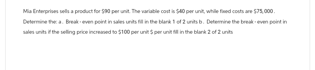 Mia Enterprises sells a product for $90 per unit. The variable cost is $40 per unit, while fixed costs are $75,000.
Determine the: a. Break - even point in sales units fill in the blank 1 of 2 units b. Determine the break - even point in
sales units if the selling price increased to $100 per unit $ per unit fill in the blank 2 of 2 units