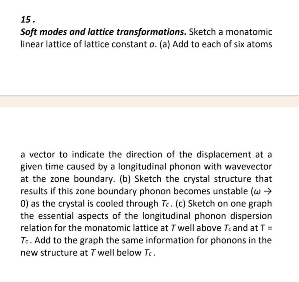 15.
Soft modes and lattice transformations. Sketch a monatomic
linear lattice of lattice constant a. (a) Add to each of six atoms
a vector to indicate the direction of the displacement at a
given time caused by a longitudinal phonon with wavevector
at the zone boundary. (b) Sketch the crystal structure that
results if this zone boundary phonon becomes unstable (w →
0) as the crystal is cooled through Tc. (c) Sketch on one graph
the essential aspects of the longitudinal phonon dispersion
relation for the monatomic lattice at T well above Tc and at T =
Tc. Add to the graph the same information for phonons in the
new structure at T well below Tc.