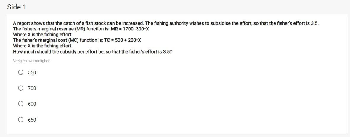 Side 1
A report shows that the catch of a fish stock can be increased. The fishing authority wishes to subsidise the effort, so that the fisher's effort is 3.5.
The fishers marginal revenue (MR) function is: MR = 1700 -300*X
Where X is the fishing effort
The fisher's marginal cost (MC) function is: TC = 500 + 200*X
Where X is the fishing effort.
How much should the subsidy per effort be, so that the fisher's effort is 3.5?
Vælg én svarmulighed
O 550
O 700
O 600
O 650
