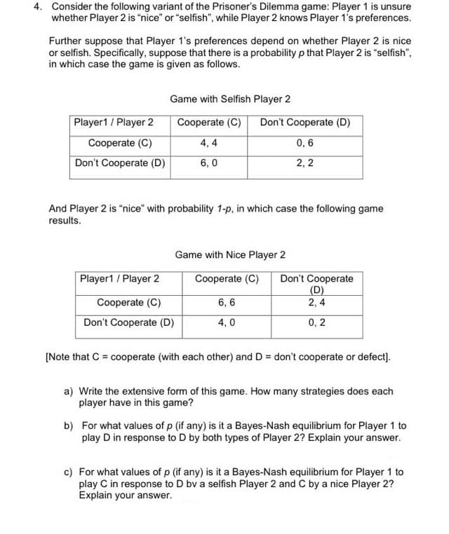 4. Consider the following variant of the Prisoner's Dilemma game: Player 1 is unsure
whether Player 2 is "nice" or "selfish", while Player 2 knows Player 1's preferences.
Further suppose that Player 1's preferences depend on whether Player 2 is nice
or selfish. Specifically, suppose that there is a probability p that Player 2 is "selfish",
in which case the game is given as follows.
Game with Selfish Player 2
Player1/Player 2
Cooperate (C)
Don't Cooperate (D)
Cooperate (C)
4, 4
0, 6
Don't Cooperate (D)
6, 0
2, 2
And Player 2 is "nice" with probability 1-p, in which case the following game
results.
Game with Nice Player 2
Player1/Player 2
Cooperate (C)
Don't Cooperate
(D)
2, 4
Cooperate (C)
6, 6
Don't Cooperate (D)
4, 0
0, 2
[Note that C = cooperate (with each other) and D = don't cooperate or defect).
a) Write the extensive form of this game. How many strategies does each
player have in this game?
b) For what values of p (if any) is it a Bayes-Nash equilibrium for Player 1 to
play D in response to D by both types of Player 2? Explain your answer.
c) For what values of p (if any) is it a Bayes-Nash equilibrium for Player 1 to
play C in response to D bv a selfish Player 2 and C by a nice Player 2?
Explain your answer.
