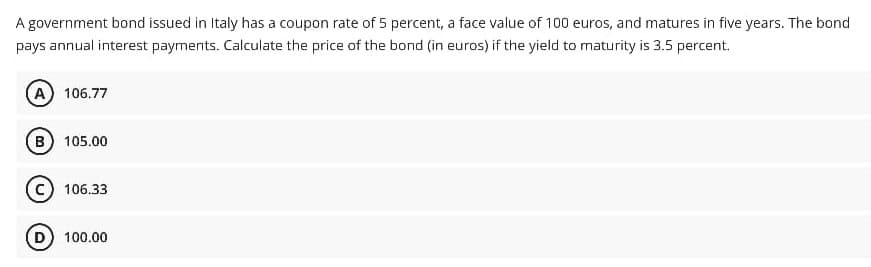 A government bond issued in Italy has a coupon rate of 5 percent, a face value of 100 euros, and matures in five years. The bond
pays annual interest payments. Calculate the price of the bond (in euros) if the yield to maturity is 3.5 percent.
A) 106.77
B 105.00
106.33
100.00

