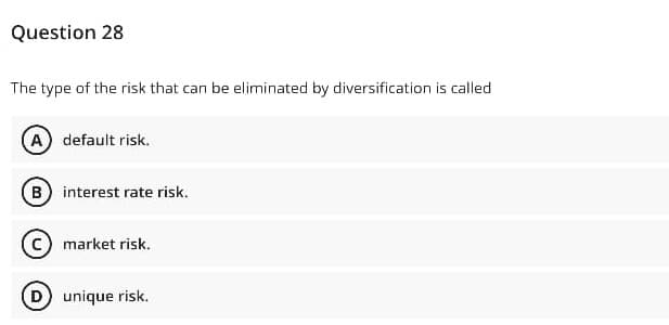 Question 28
The type of the risk that can be eliminated by diversification is called
(A) default risk.
(B) interest rate risk.
c) market risk.
D unique risk.
