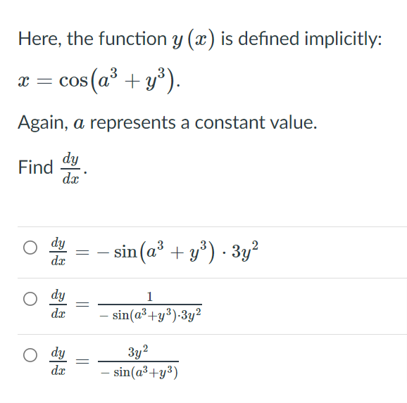 Here, the function y (x) is defined implicitly:
cos (a² + y*).
x = cos
Again, a represents a constant value.
dy
Find
dx
dy
dr
sin (a' + y°) · 3y?
dy
1
dx
sin(a³+y³)-3y²
dy
3y?
dx
- sin(a³+y³)

