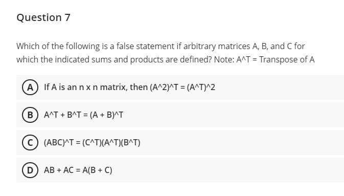 Question 7
Which of the following is a false statement if arbitrary matrices A, B, and C for
which the indicated sums and products are defined? Note: A^T = Transpose of A
A If A is an n xn matrix, then (A^2)^T = (A^T)^2
B
A^T + BAT = (A + B)^T
(ABC)^T = (C^T)(A^T)(B^T)
D AB + AC = A(B + C)
