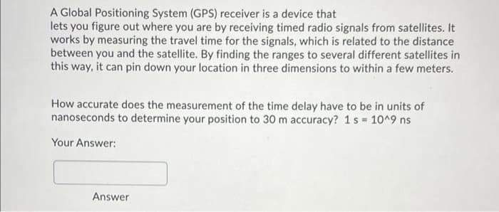 A Global Positioning System (GPS) receiver is a device that
lets you figure out where you are by receiving timed radio signals from satellites. It
works by measuring the travel time for the signals, which is related to the distance
between you and the satellite. By finding the ranges to several different satellites in
this way, it can pin down your location in three dimensions to within a few meters.
How accurate does the measurement of the time delay have to be in units of
nanoseconds to determine your position to 30 m accuracy? 1s 10^9 ns
Your Answer:
Answer

