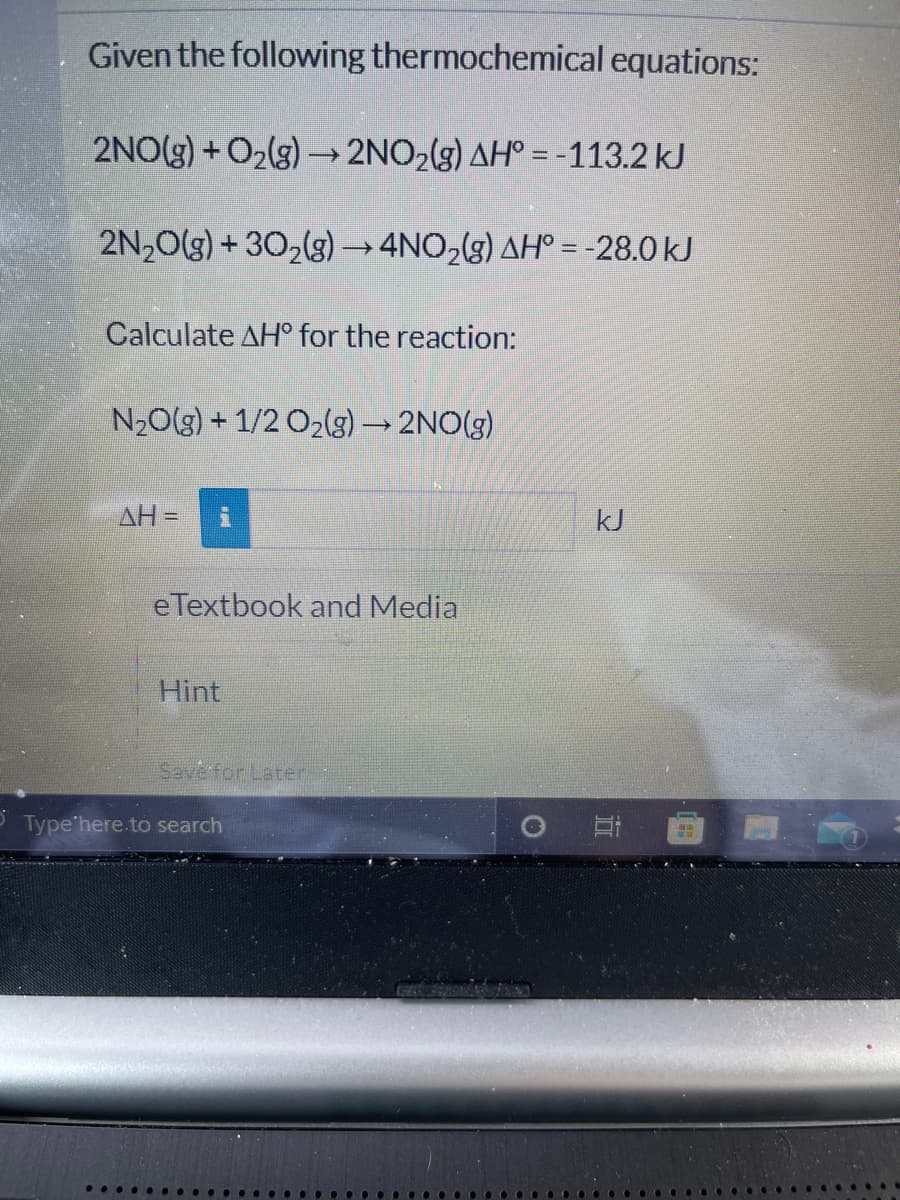 Given the following thermochemical equations:
2NO(g) + O2(g) –→ 2NO2(g) AH° = -113.2 kJ
2N,0(3) + 302(g) →4NO,(3) AH° =-28.0 kJ
Calculate AH° for the reaction:
N20(g) + 1/2 O2(g) → 2NO(g)
AH =
kJ
eTextbook and Media
Hint
Savefor Later
Type'here.to search
