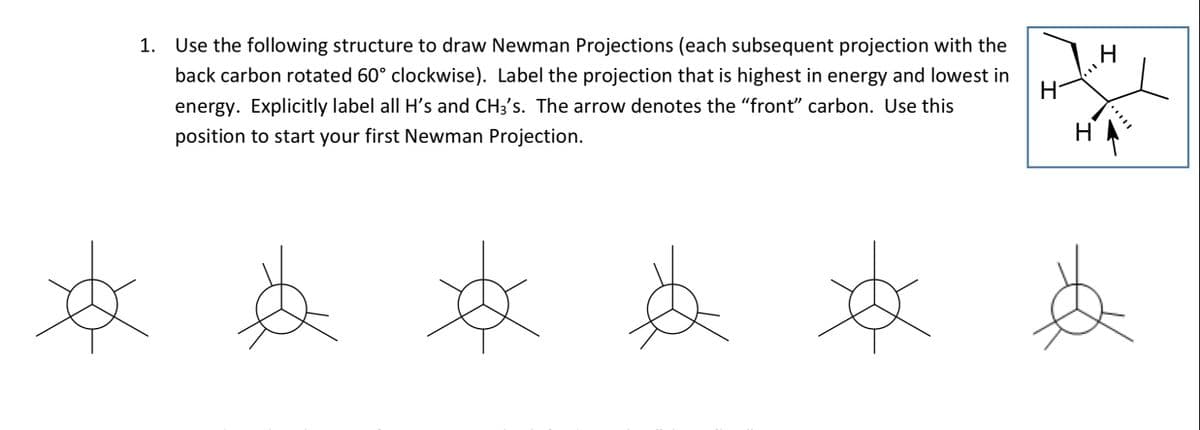 1. Use the following structure to draw Newman Projections (each subsequent projection with the
back carbon rotated 60° clockwise). Label the projection that is highest in energy and lowest in
energy. Explicitly label all H's and CH3's. The arrow denotes the "front" carbon. Use this
position to start your first Newman Projection.
H
H
H