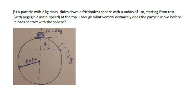 B) A particle with 2 kg mass, slides down a frictionless sphere with a radius of 1m, starting from rest
(with negligible initial speed) at the top. Through what vertical distance y does the particle move before
it loses contact with the sphere?
M= 2 kg
R=1m
