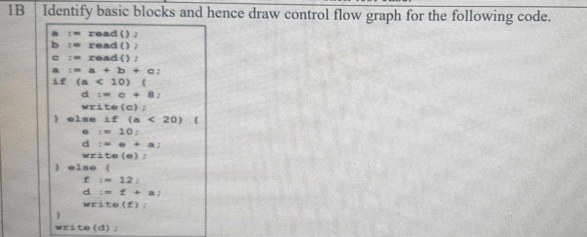 IB Identify basic blocks and hence draw control flow graph for the following code.
FOad()
b read () »
CI read ();
A a + b+c/
if (a < 10) ||
d c + 87
अ te (c) :
)else if (a < 20) (
d e +
Write (e)
) else (
f 12
Write (f)7
WEite (d)
