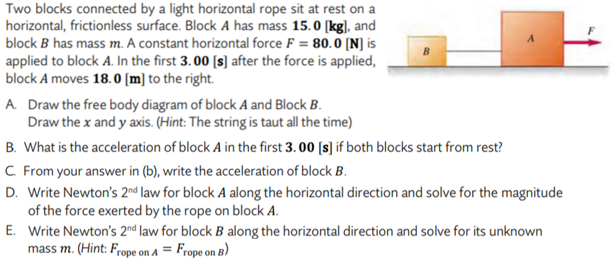 Two blocks connected by a light horizontal rope sit at rest on a
horizontal, frictionless surface. Block A has mass 15.0 [kg], and
block B has mass m. A constant horizontal force F = 80.0 [N] is
applied to block A. In the first 3. 00 [s] after the force is applied,
block A moves 18. 0 [m] to the right.
F
%3D
B
A. Draw the free body diagram of block A and Block B.
Draw the x and y axis. (Hint: The string is taut all the time)
B. What is the acceleration of block A in the first 3. 00 [s] if both blocks start from rest?
C. From your answer in (b), write the acceleration of block B.
D. Write Newton's 2nd law for block A along the horizontal direction and solve for the magnitude
of the force exerted by the rope on block A.
E. Write Newton's 2nd law for block B along the horizontal direction and solve for its unknown
mass m. (Hint: Frope on A = Frope on B)
