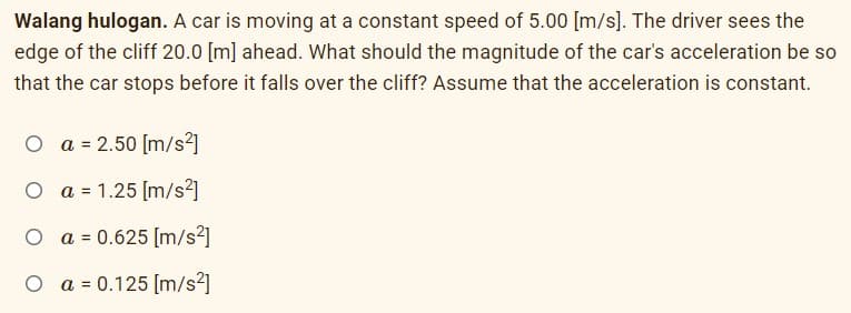 Walang hulogan. A car is moving at a constant speed of 5.00 [m/s]. The driver sees the
edge of the cliff 20.0 [m] ahead. What should the magnitude of the car's acceleration be so
that the car stops before it falls over the cliff? Assume that the acceleration is constant.
O a = 2.50 [m/s²]
O a = 1.25 (m/s2]
O a = 0.625 [m/s²]
O a = 0.125 [m/s2]
%3D
