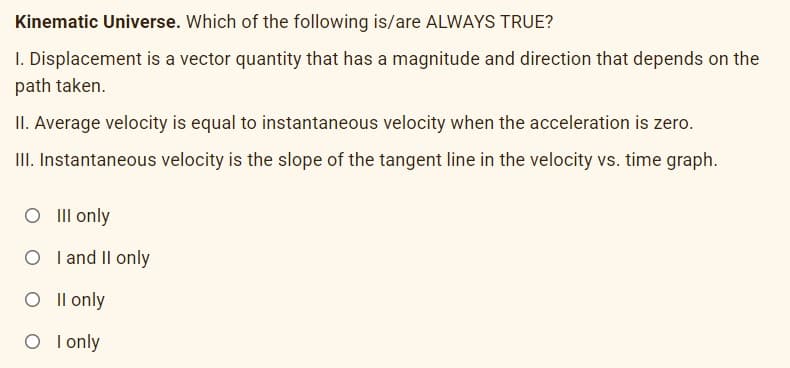 Kinematic Universe. Which of the following is/are ALWAYS TRUE?
I. Displacement is a vector quantity that has a magnitude and direction that depends on the
path taken.
II. Average velocity is equal to instantaneous velocity when the acceleration is zero.
II. Instantaneous velocity is the slope of the tangent line in the velocity vs. time graph.
O Il only
O I and Il only
O I l only
O I only
