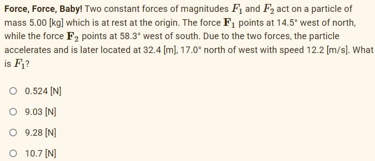 Force, Force, Baby! Two constant forces of magnitudes F and F, act on a particle of
mass 5.00 [kg] which is at rest at the origin. The force F1 points at 14.5° west of north,
while the force F, points at 58.3° west of south. Due to the two forces, the particle
accelerates and is later located at 32.4 [m], 17.0° north of west with speed 12.2 [m/s]. What
is F1?
O 0.524 [N]
O 9.03 [N]
O 9.28 [N]
O 10.7 [N]
