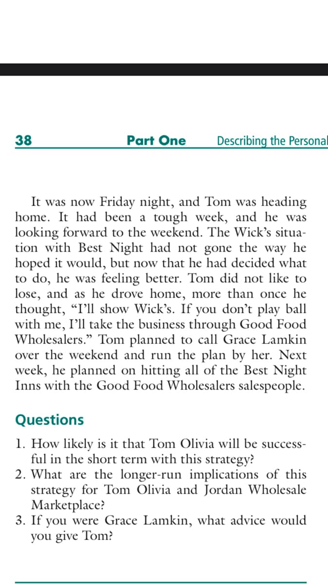38
Part One
Describing the Personal
It was now Friday night, and Tom was heading
home. It had been a tough week, and he was
looking forward to the weekend. The Wick's situa-
tion with Best Night had not gone the way he
hoped it would, but now that he had decided what
to do, he was feeling better. Tom did not like to
lose, and as he drove home, more than once he
thought, "I'll show Wick's. If
with me, I'll take the business through Good Food
Wholesalers." Tom planned to call Grace Lamkin
over the weekend and run the plan by her. Next
week, he planned on hitting all of the Best Night
Inns with the Good Food Wholesalers salespeople.
you
don't play ball
Questions
1. How likely is it that Tom Olivia will be success-
ful in the short term with this strategy?
2. What are the longer-run implications of this
strategy for Tom Olivia and Jordan Wholesale
Marketplace?
3. If you were Grace Lamkin, what advice would
you give Tom?
