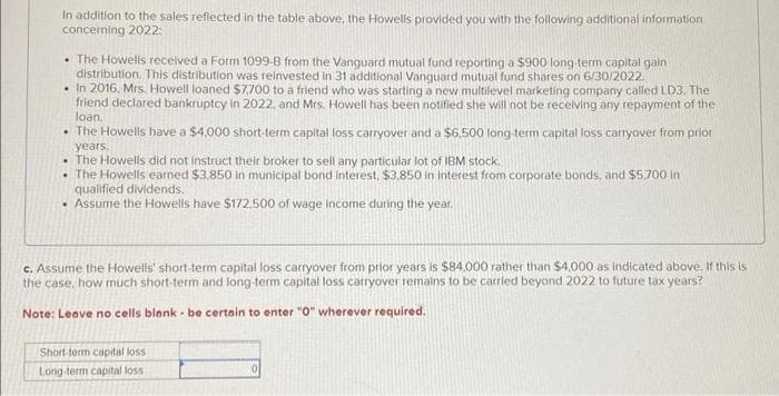 In addition to the sales reflected in the table above, the Howells provided you with the following additional information
concerning 2022:
• The Howells received a Form 1099-B from the Vanguard mutual fund reporting a $900 long-term capital gain
distribution. This distribution was reinvested in 31 additional Vanguard mutual fund shares on 6/30/2022.
. In 2016, Mrs. Howell loaned $7,700 to a friend who was starting a new multilevel marketing company called LD3. The
friend declared bankruptcy in 2022, and Mrs. Howell has been notified she will not be receiving any repayment of the
loan.
.
The Howells have a $4,000 short-term capital loss carryover and a $6,500 long-term capital loss carryover from prior
years.
• The Howells did not instruct their broker to sell any particular lot of IBM stock.
• The Howells earned $3,850 in municipal bond interest, $3,850 in interest from corporate bonds, and $5,700 in
qualified dividends.
• Assume the Howells have $172,500 of wage income during the year.
c. Assume the Howells' short-term capital loss carryover from prior years is $84,000 rather than $4,000 as indicated above. If this is
the case, how much short-term and long-term capital loss carryover remains to be carried beyond 2022 to future tax years?
Note: Leave no cells blank - be certain to enter "0" wherever required.
Short-term capital loss
Long-term capital loss
0