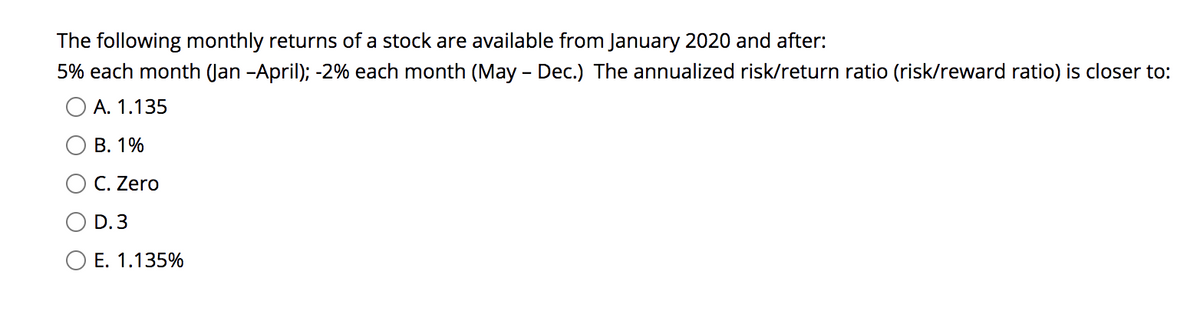 The following monthly returns of a stock are available from January 2020 and after:
5% each month (Jan -April); -2% each month (May - Dec.) The annualized risk/return ratio (risk/reward ratio) is closer to:
O A. 1.135
В. 1%
C. Zero
D. 3
O E. 1.135%

