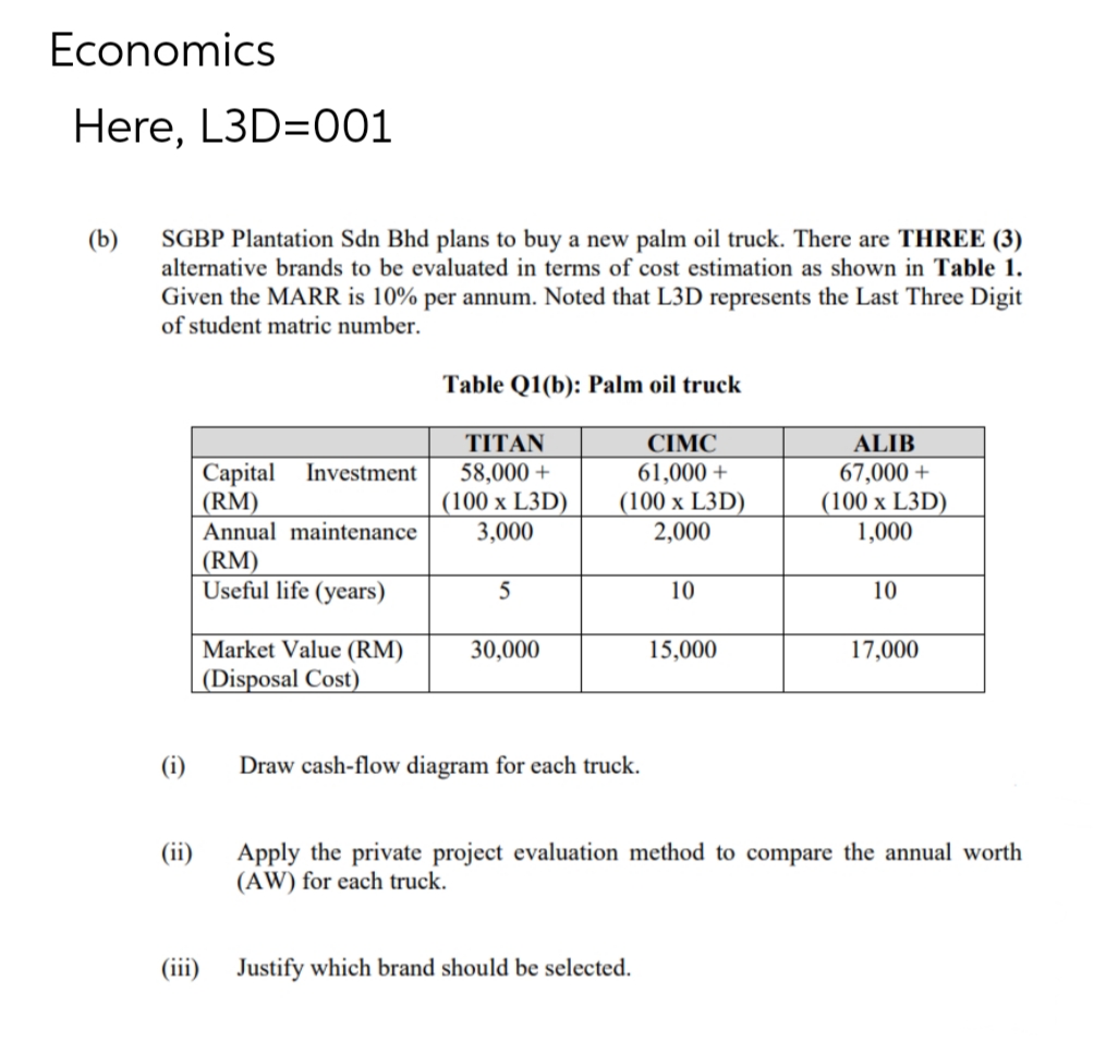 Economics
Here, L3D=001
(b)
SGBP Plantation Sdn Bhd plans to buy a new palm oil truck. There are THREE (3)
alternative brands to be evaluated in terms of cost estimation as shown in Table 1.
Given the MARR is 10% per annum. Noted that L3D represents the Last Three Digit
of student matric number.
(i)
(ii)
(iii)
Capital Investment
(RM)
Annual maintenance
(RM)
Useful life (years)
Market Value (RM)
(Disposal Cost)
Table Q1(b): Palm oil truck
CIMC
61,000+
(100 x L3D)
2,000
TITAN
58,000 +
(100 x L3D)
3,000
5
30,000
Draw cash-flow diagram for each truck.
10
Justify which brand should be selected.
15,000
ALIB
67,000 +
(100 x L3D)
1,000
10
17,000
Apply the private project evaluation method to compare the annual worth
(AW) for each truck.
