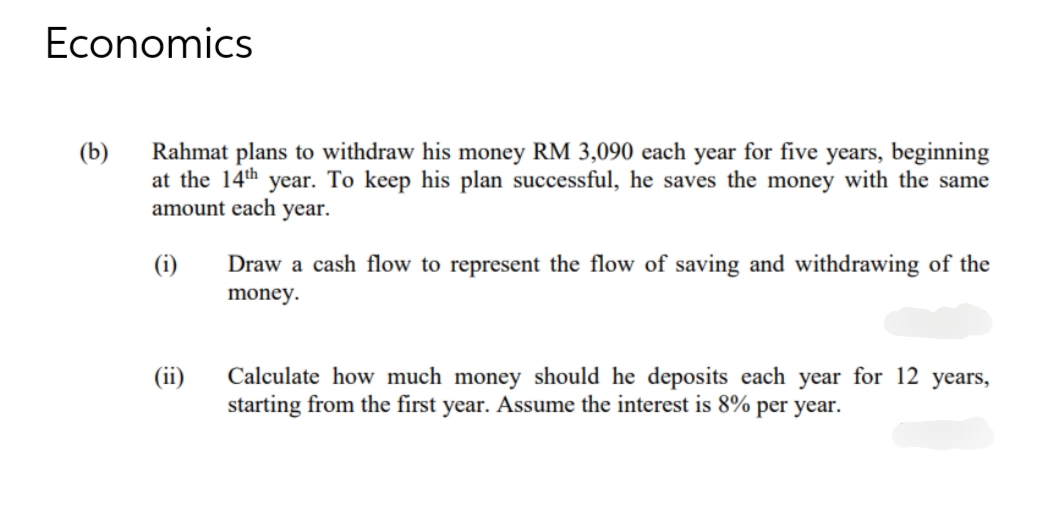 Economics
(b)
Rahmat plans to withdraw his money RM 3,090 each year for five years, beginning
at the 14th year. To keep his plan successful, he saves the money with the same
amount each year.
(i)
(ii)
Draw a cash flow to represent the flow of saving and withdrawing of the
money.
Calculate how much money should he deposits each year for 12 years,
starting from the first year. Assume the interest is 8% per year.