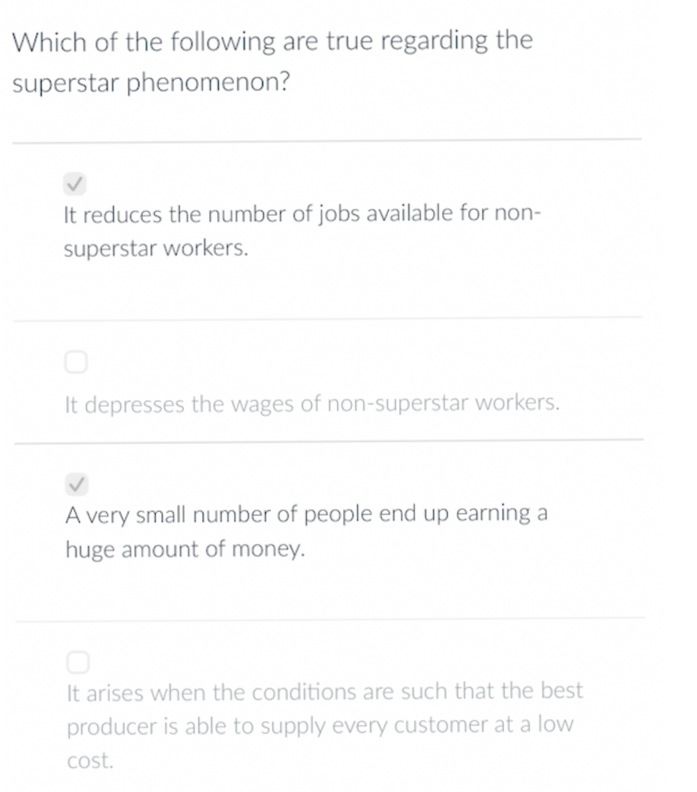 Which of the following are true regarding the
superstar phenomenon?
It reduces the number of jobs available for non-
superstar workers.
It depresses the wages of non-superstar workers.
A very small number of people end up earning a
huge amount of money.
It arises when the conditions are such that the best
producer is able to supply every customer at a low
cost.