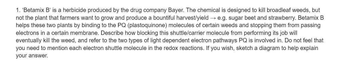 1. 'Betamix B' is a herbicide produced by the drug company Bayer. The chemical is designed to kill broadleaf weeds, but
not the plant that farmers want to grow and produce a bountiful harvest/yield → e.g. sugar beet and strawberry. Betamix B
helps these two plants by binding to the PQ (plastoquinone) molecules of certain weeds and stopping them from passing
electrons in a certain membrane. Describe how blocking this shuttle/carrier molecule from performing its job will
eventually kill the weed, and refer to the two types of light dependent electron pathways PQ is involved in. Do not feel that
you need to mention each electron shuttle molecule in the redox reactions. If you wish, sketch a diagram to help explain
your answer.