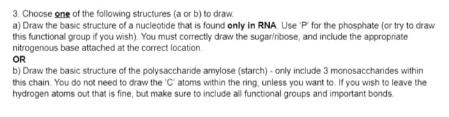 3. Choose one of the following structures (a or b) to draw.
a) Draw the basic structure of a nucleotide that is found only in RNA. Use 'P' for the phosphate (or try to draw
this functional group if you wish). You must correctly draw the sugar/ribose, and include the appropriate
nitrogenous base attached at the correct location.
OR
b) Draw the basic structure of the polysaccharide amylose (starch) - only include 3 monosaccharides within
this chain. You do not need to draw the 'C' atoms within the ring, unless you want to. If you wish to leave the
hydrogen atoms out that is fine, but make sure to include all functional groups and important bonds.
