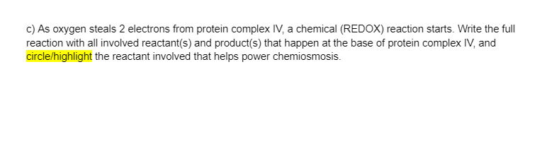 c) As oxygen steals 2 electrons from protein complex IV, a chemical (REDOX) reaction starts. Write the full
reaction with all involved reactant(s) and product(s) that happen at the base of protein complex IV, and
circle/highlight the reactant involved that helps power chemiosmosis.
