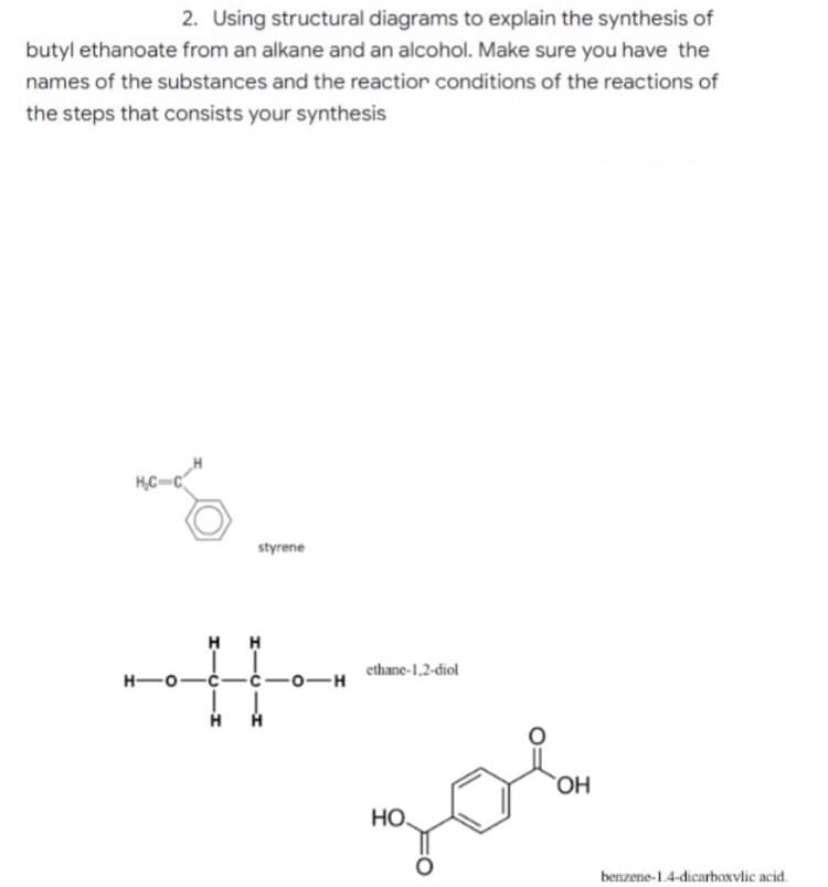 2. Using structural diagrams to explain the synthesis of
butyl ethanoate from an alkane and an alcohol. Make sure you have the
names of the substances and the reaction conditions of the reactions of
the steps that consists your synthesis
HC-C
H-
styrene
HH
ethane-1,2-diol
OH
НО.
JOL
-0-H
benzene-1.4-dicarboxylic acid.