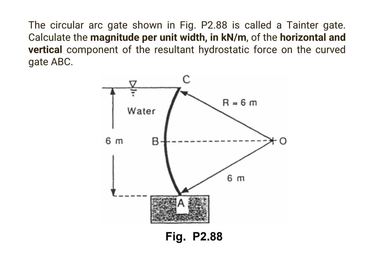 The circular arc gate shown in Fig. P2.88 is called a Tainter gate.
Calculate the magnitude per unit width, in kN/m, of the horizontal and
vertical component of the resultant hydrostatic force on the curved
gate ABC.
6 m
Water
B-
C
A
Fig. P2.88
R=6m
6 m
