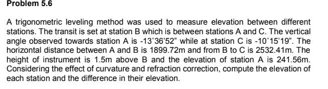 Problem 5.6
A trigonometric leveling method was used to measure elevation between different
stations. The transit is set at station B which is between stations A and C. The vertical
angle observed towards station A is -13 36'52" while at station C is -10°15'19". The
horizontal distance between A and B is 1899.72m and from B to C is 2532.41m. The
height of instrument is 1.5m above B and the elevation of station A is 241.56m.
Considering the effect of curvature and refraction correction, compute the elevation of
each station and the difference in their elevation.
