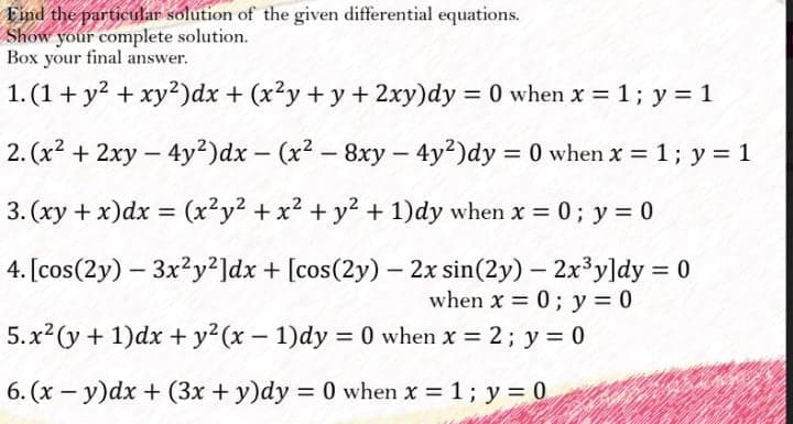Find the particular solution of the given differential equations.
Show your complete solution.
Box your final answer.
1. (1+ y? + xy²)dx + (x?y + y + 2xy)dy = 0 when x = 1; y = 1
%3D
2. (x² + 2xy – 4y²)dx - (x2 - 8xy - 4y²)dy = 0 when x = 1; y = 1
|
3. (xy + x)dx =
(x²y2 + x2 + y² + 1)dy when x = 0; y = 0
%3D
4. [cos(2y) – 3x?y²]dx + [cos(2y) – 2x sin(2y) – 2x³y]dy = 0
when x = 0; y = 0
5.x2 (y+ 1)dx + y²(x – 1)dy = 0 when x = 2; y = 0
6. (x - y)dx + (3x + y)dy = 0 when x 1; y = 0
%3D
