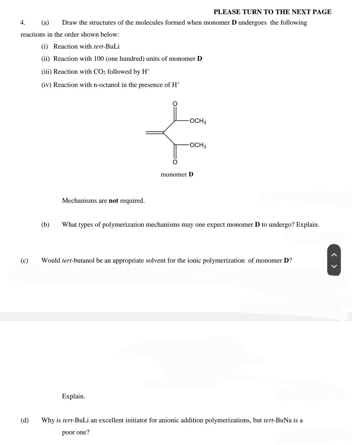 PLEASE TURN TO THE NEXT PAGE
4.
(a)
Draw the structures of the molecules formed when monomer D undergoes the following
reactions in the order shown below:
(i) Reaction with tert-BuLi
(ii) Reaction with 100 (one hundred) units of monomer D
(iii) Reaction with CO2 followed by H*
(iv) Reaction with n-octanol in the presence of H*
OCH3
OCH3
monomer D
Mechanisms are not required.
(b)
What types of polymerization mechanisms may one expect monomer D to undergo? Explain.
(c)
Would tert-butanol be an appropriate solvent for the ionic polymerization of monomer D?
Explain.
(d)
Why is tert-BuLi an excellent initiator for anionic addition polymerizations, but tert-BuNa is a
poor one?
< >
