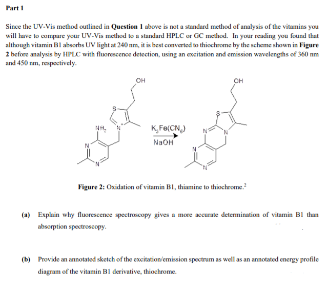 Part 1
Since the UV-Vis method outlined in Question 1 above is not a standard method of analysis of the vitamins you
will have to compare your UV-Vis method to a standard HPLC or GC method. In your reading you found that
although vitamin B1 absorbs UV light at 240 nm, it is best converted to thiochrome by the scheme shown in Figure
2 before analysis by HPLC with fluorescence detection, using an excitation and emission wavelengths of 360 nm
and 450 nm, respectively.
он
он
NH:
K, Fe(CN,)
NaOH
Figure 2: Oxidation of vitamin B1, thiamine to thiochrome.?
(a) Explain why fluorescence spectroscopy gives a more accurate determination of vitamin B1 than
absorption spectroscopy.
(b) Provide an annotated sketch of the excitation/emission spectrum as well as an annotated energy profile
diagram of the vitamin B1 derivative, thiochrome.
