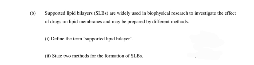 (b)
Supported lipid bilayers (SLBS) are widely used in biophysical research to investigate the effect
of drugs on lipid membranes and may be prepared by different methods.
(i) Define the term ´supported lipid bilayer’.
(ii) State two methods for the formation of SLBS.

