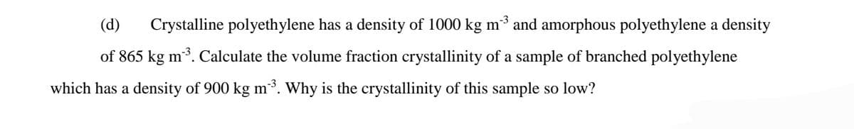 (d)
Crystalline polyethylene has a density of 1000 kg m³ and amorphous polyethylene a density
of 865 kg m3. Calculate the volume fraction crystallinity of a sample of branched polyethylene
which has a density of 900 kg m. Why is the crystallinity of this sample so low?
