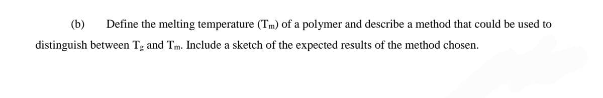 (b)
Define the melting temperature (Tm) of a polymer and describe a method that could be used to
distinguish between Tg and Tm. Include a sketch of the expected results of the method chosen.

